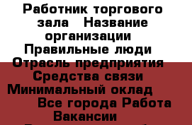 Работник торгового зала › Название организации ­ Правильные люди › Отрасль предприятия ­ Средства связи › Минимальный оклад ­ 26 000 - Все города Работа » Вакансии   . Владимирская обл.,Радужный г.